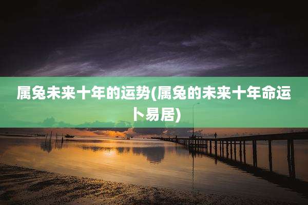 属兔未来十年的运势(属兔的未来十年命运卜易居)