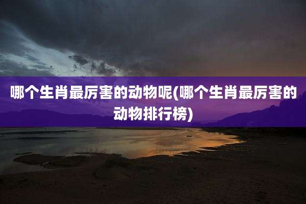 哪个生肖最厉害的动物呢(哪个生肖最厉害的动物排行榜)