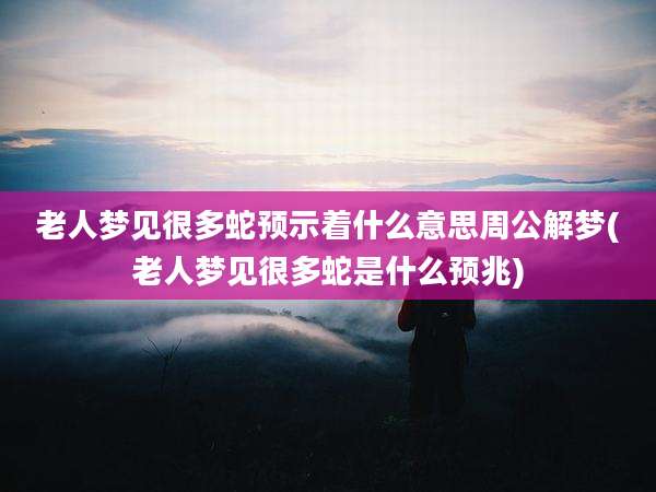 老人梦见很多蛇预示着什么意思周公解梦(老人梦见很多蛇是什么预兆)