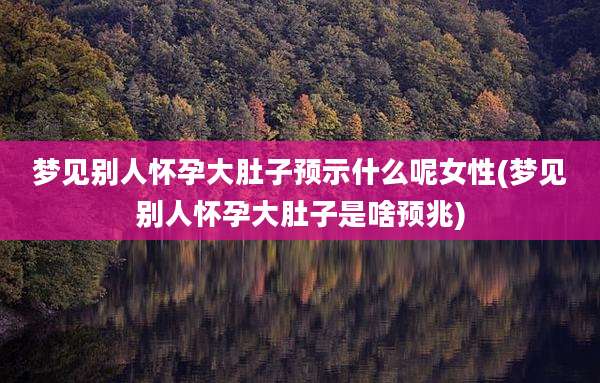 梦见别人怀孕大肚子预示什么呢女性(梦见别人怀孕大肚子是啥预兆)