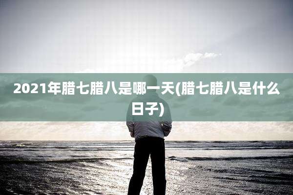 2021年腊七腊八是哪一天(腊七腊八是什么日子)
