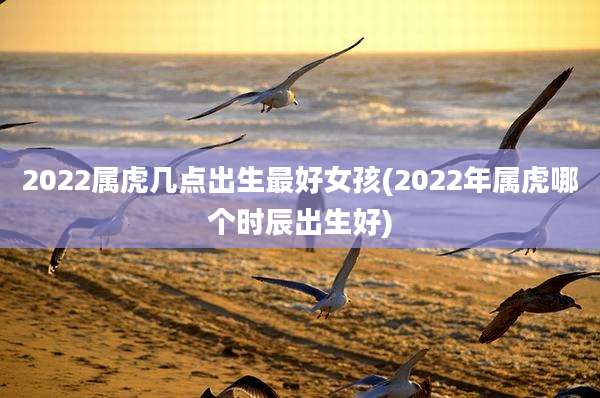 2022属虎几点出生最好女孩(2022年属虎哪个时辰出生好)