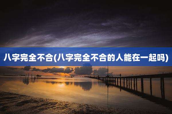八字完全不合(八字完全不合的人能在一起吗)