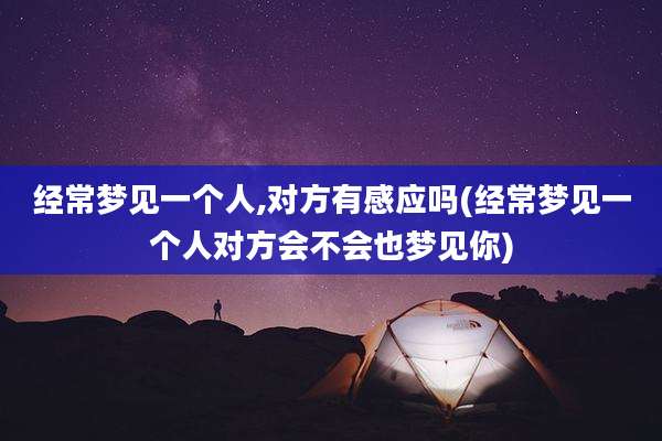 经常梦见一个人,对方有感应吗(经常梦见一个人对方会不会也梦见你)