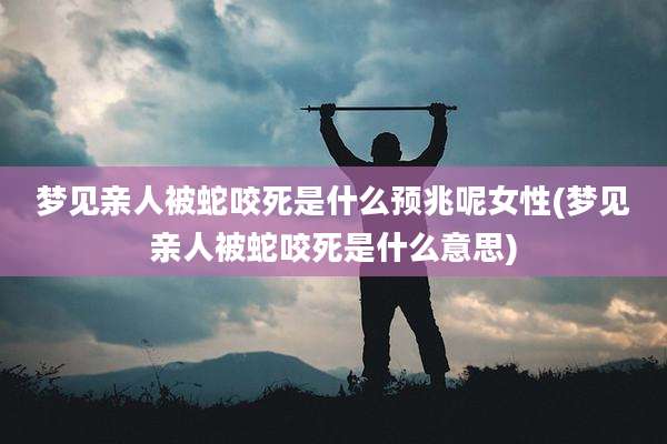 梦见亲人被蛇咬死是什么预兆呢女性(梦见亲人被蛇咬死是什么意思)