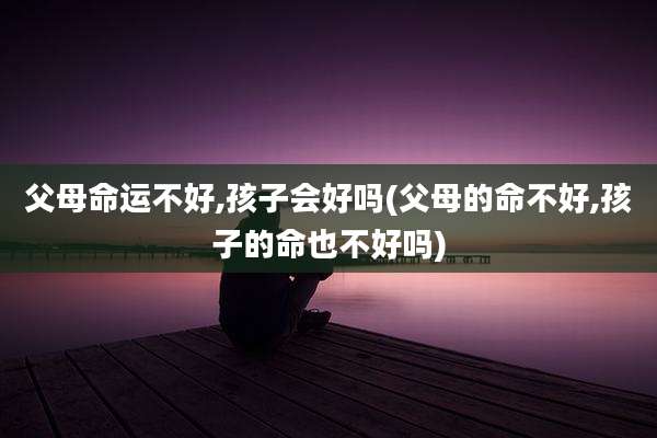 父母命运不好,孩子会好吗(父母的命不好,孩子的命也不好吗)