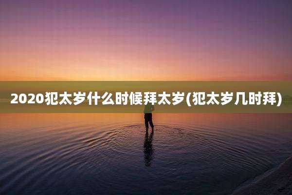 2020犯太岁什么时候拜太岁(犯太岁几时拜)