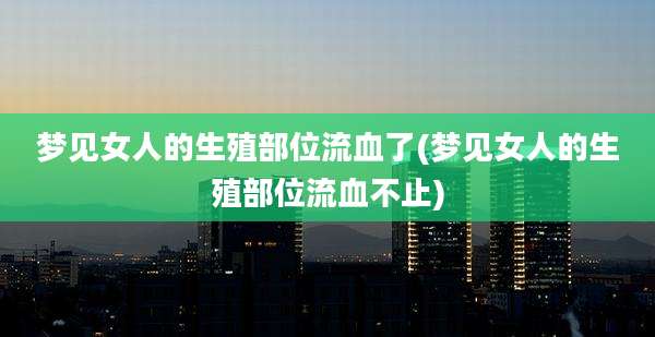 梦见女人的生殖部位流血了(梦见女人的生殖部位流血不止)