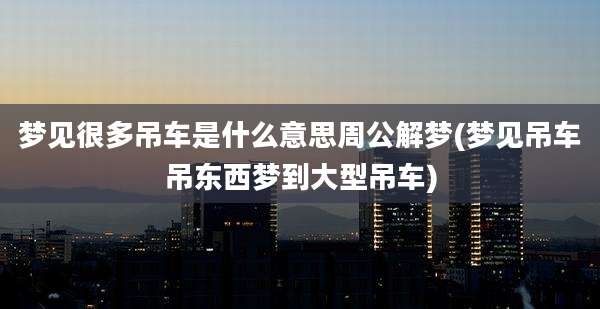 梦见很多吊车是什么意思周公解梦(梦见吊车吊东西梦到大型吊车)