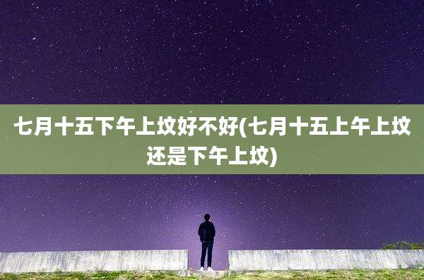 七月十五下午上坟好不好(七月十五上午上坟还是下午上坟)