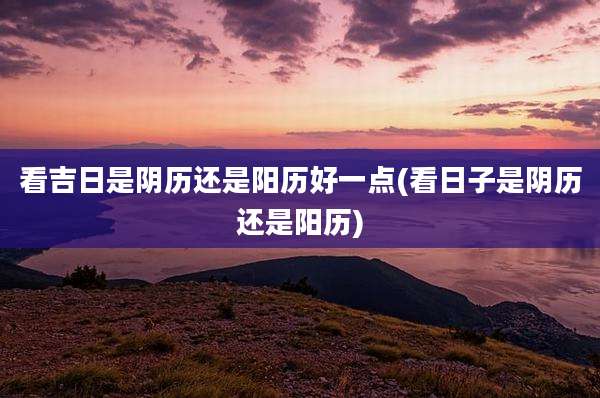 看吉日是阴历还是阳历好一点(看日子是阴历还是阳历)