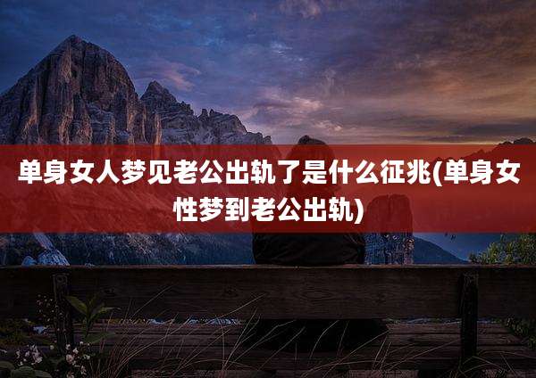 单身女人梦见老公出轨了是什么征兆(单身女性梦到老公出轨)