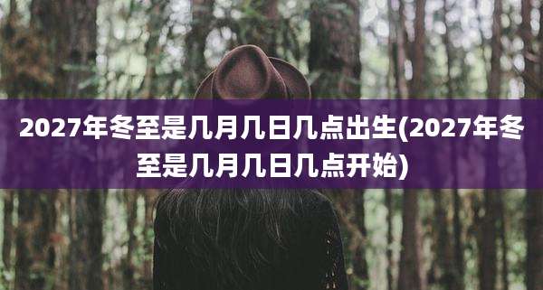 2027年冬至是几月几日几点出生(2027年冬至是几月几日几点开始)