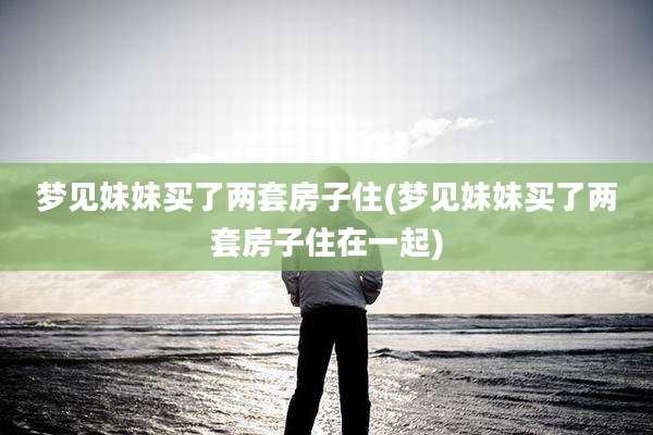 梦见妹妹买了两套房子住(梦见妹妹买了两套房子住在一起)