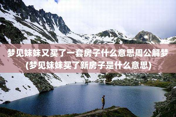 梦见妹妹又买了一套房子什么意思周公解梦(梦见妹妹买了新房子是什么意思)