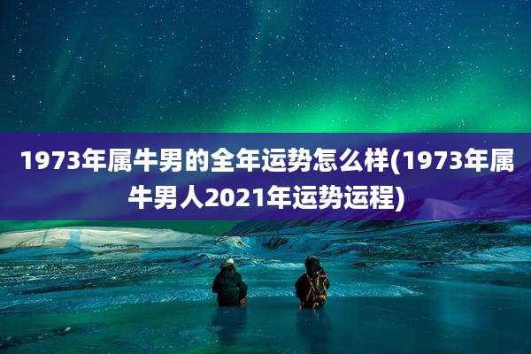 1973年属牛男的全年运势怎么样(1973年属牛男人2021年运势运程)