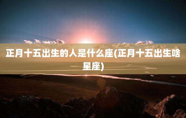 正月十五出生的人是什么座(正月十五出生啥星座)