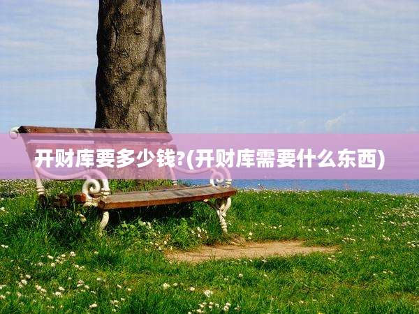 开财库要多少钱?(开财库需要什么东西)