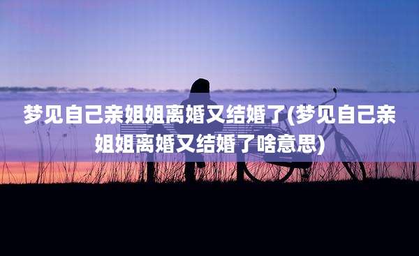 梦见自己亲姐姐离婚又结婚了(梦见自己亲姐姐离婚又结婚了啥意思)