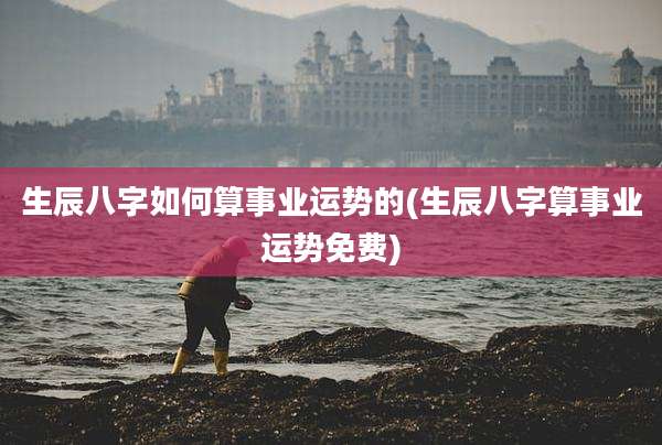 生辰八字如何算事业运势的(生辰八字算事业运势免费)