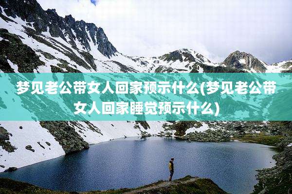 梦见老公带女人回家预示什么(梦见老公带女人回家睡觉预示什么)