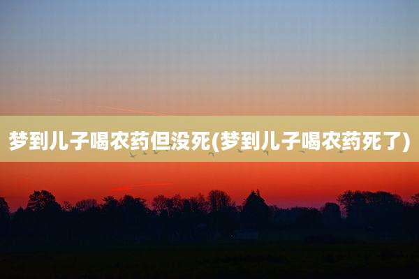 梦到儿子喝农药但没死(梦到儿子喝农药死了)