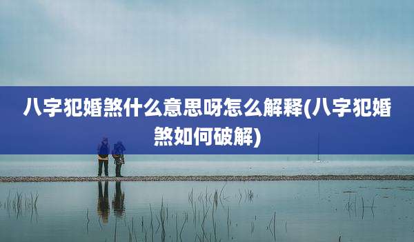 八字犯婚煞什么意思呀怎么解释(八字犯婚煞如何破解)