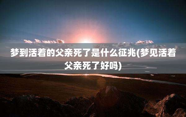梦到活着的父亲死了是什么征兆(梦见活着父亲死了好吗)