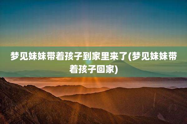 梦见妹妹带着孩子到家里来了(梦见妹妹带着孩子回家)