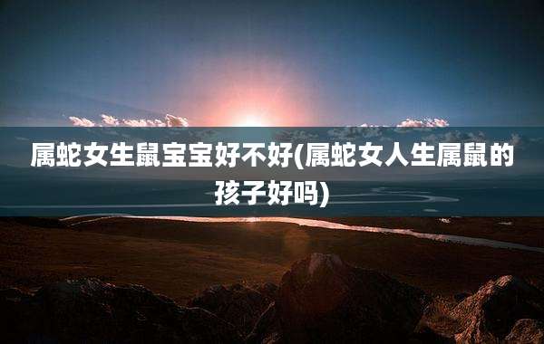 属蛇女生鼠宝宝好不好(属蛇女人生属鼠的孩子好吗)