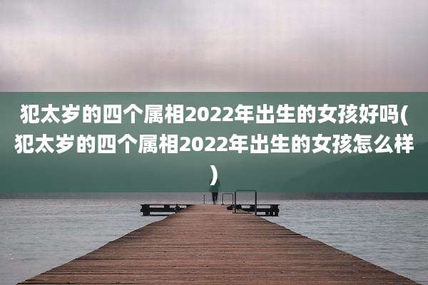 犯太岁的四个属相2022年出生的女孩好吗(犯太岁的四个属相2022年出生的女孩怎么样)
