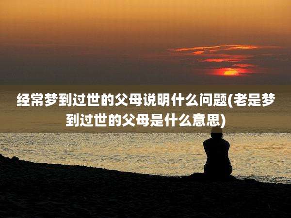 经常梦到过世的父母说明什么问题(老是梦到过世的父母是什么意思)