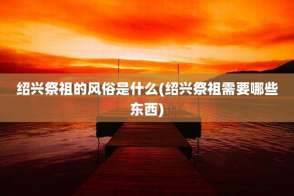 绍兴祭祖的风俗是什么(绍兴祭祖需要哪些东西)