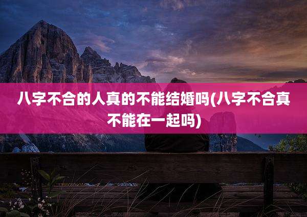 八字不合的人真的不能结婚吗(八字不合真不能在一起吗)