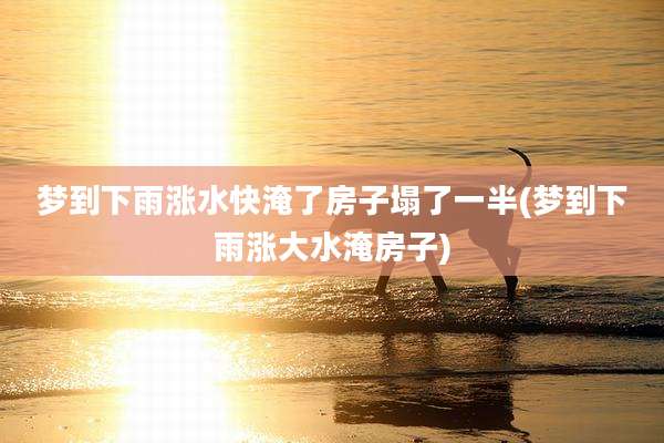 梦到下雨涨水快淹了房子塌了一半(梦到下雨涨大水淹房子)