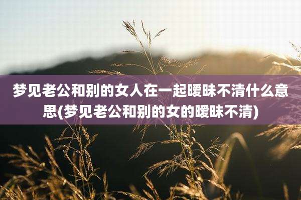梦见老公和别的女人在一起暧昧不清什么意思(梦见老公和别的女的暧昧不清)