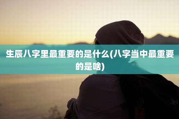 生辰八字里最重要的是什么(八字当中最重要的是啥)