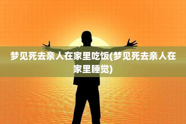 梦见死去亲人在家里吃饭(梦见死去亲人在家里睡觉)