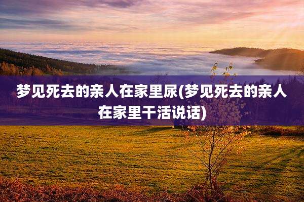 梦见死去的亲人在家里尿(梦见死去的亲人在家里干活说话)