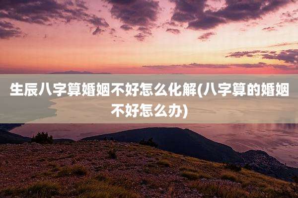 生辰八字算婚姻不好怎么化解(八字算的婚姻不好怎么办)