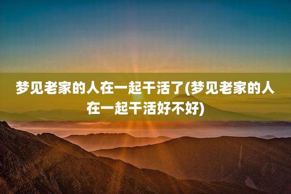 梦见老家的人在一起干活了(梦见老家的人在一起干活好不好)