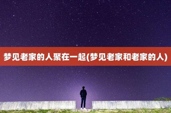 梦见老家的人聚在一起(梦见老家和老家的人)