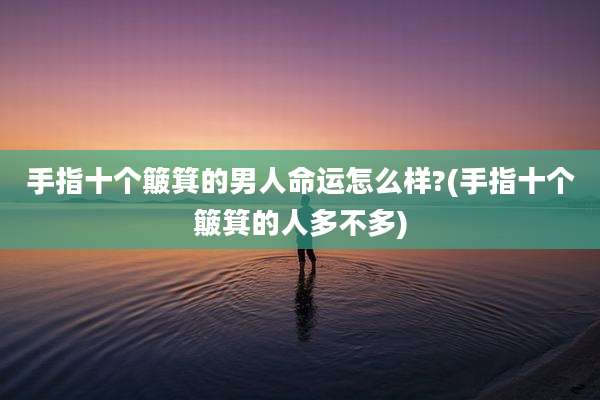 手指十个簸箕的男人命运怎么样?(手指十个簸箕的人多不多)