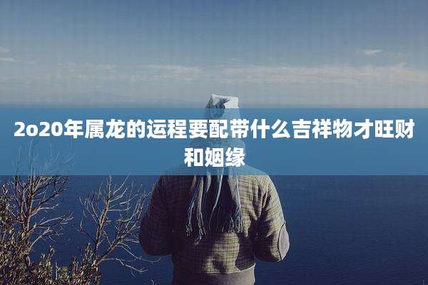 2o20年属龙的运程要配带什么吉祥物才旺财和姻缘