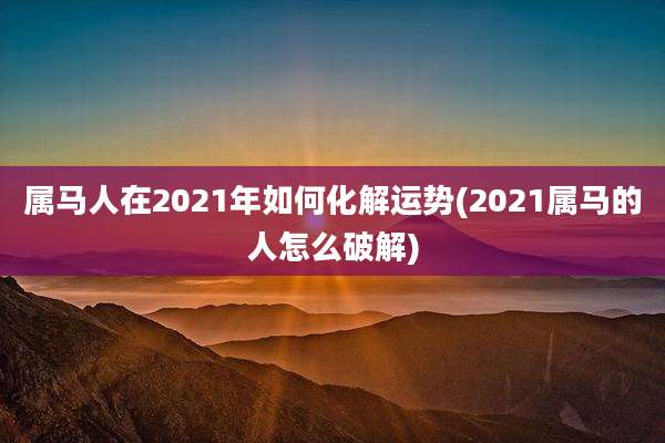 属马人在2021年如何化解运势(2021属马的人怎么破解)