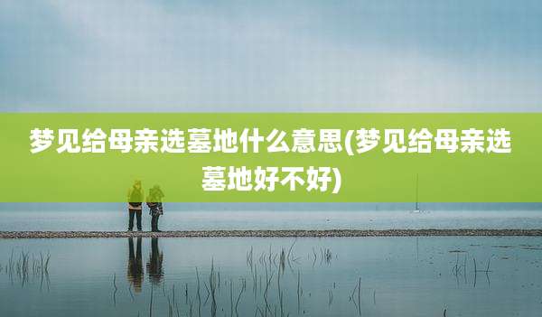 梦见给母亲选墓地什么意思(梦见给母亲选墓地好不好)