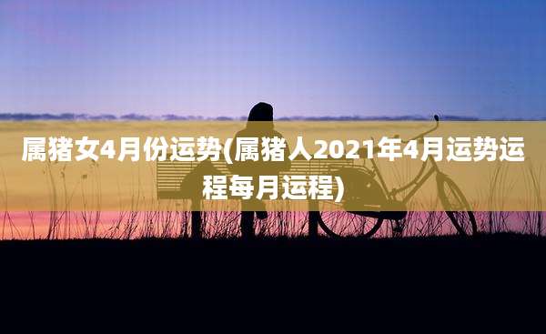 属猪女4月份运势(属猪人2021年4月运势运程每月运程)