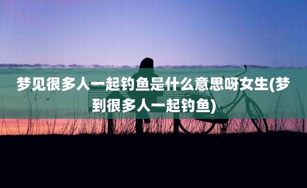 梦见很多人一起钓鱼是什么意思呀女生(梦到很多人一起钓鱼)
