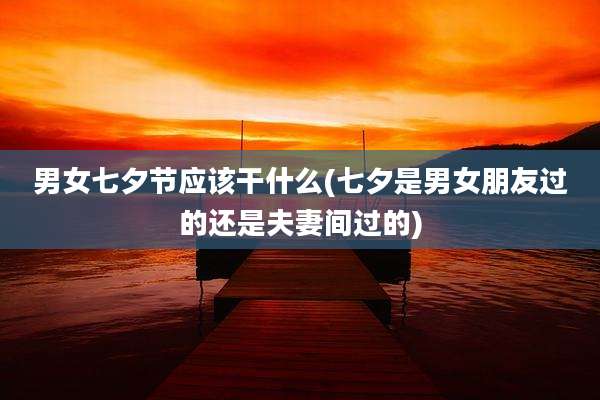 男女七夕节应该干什么(七夕是男女朋友过的还是夫妻间过的)