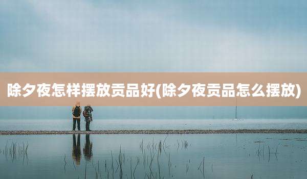除夕夜怎样摆放贡品好(除夕夜贡品怎么摆放)